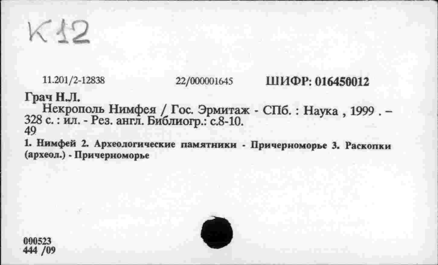 ﻿11.201/2-12838
22/000001645 ШИФР: 016450012
Грач НЛ.
Некрополь Нимфея / Гос. Эрмитаж - СПб. : Наука , 1999 . -328 с. : ил. - Рез. англ. Библиогр.: с.8-10.
1. Нимфей 2. Археологические памятники ■ Причерноморье 3. Раскопки (археол.) - Причерноморье
000523
444 /09